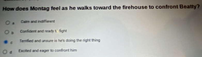 How does Montag feel as he walks toward the firehouse to confront Beatty?
a Calm and indifferent
b Confident and ready to fight
C Terrified and unsure is he's doing the right thing
d Excited and eager to confront him