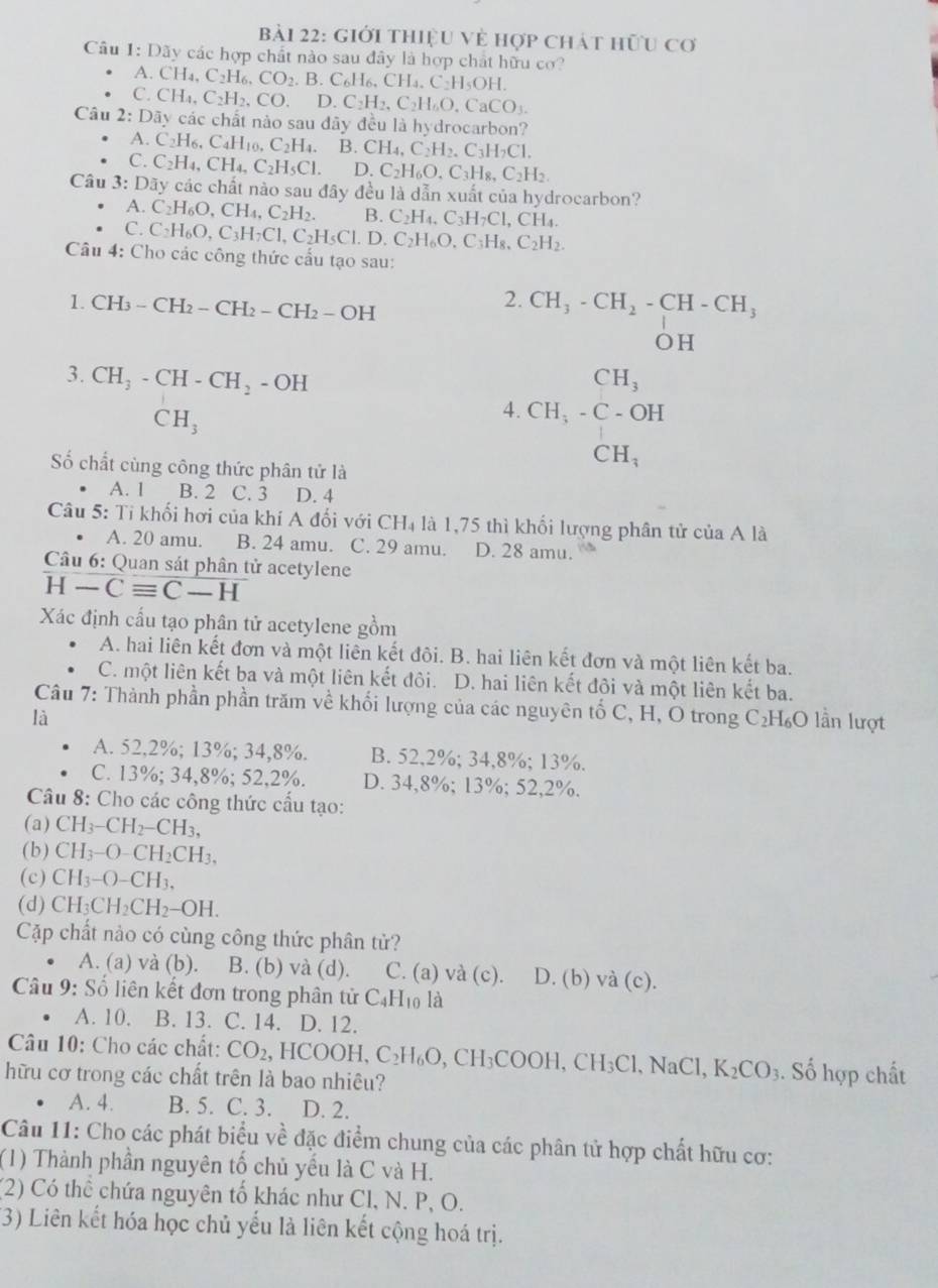 giới thiệu Về hợp chát hữu cơ
Câu 1: Dãy các hợp chất nào sau đây là hợp chất hữu cơ?
A CH_4,C_2H_6,CO_2.B.C_6H_6,CH_4,C_2H_5OH.
C.CH_4,C_2H_2,CO.D.C_2H_2,C_2H_6O,CaCO_3.
Câu 2:Day các chất nào sau đãy đều là hydrocarbon?
A.C_2H_6,C_4H_10,C_2H_4. B. CH_4,C_2H_2,C_3H_2Cl.
C.C_2H_4,CH_4,C_2H_5Cl. D. C_2H_6O_4C_3H_8,C_2H_2.
Câu 3: Dãy các chất nào sau đây đều là dẫn xuất của hydrocarbon?
A. C_2H_6O,CH_4,C_2H_2. B. C_2H_4,C_3H_7Cl,CH_4.
C. C_2H_6O,C_3H_7Cl,C_2H_5Cl.D.C_2H_6O,C_3H_8,C_2H_2.
Câu 4: Cho các công thức cấu tạo sau:
1. CH_3-CH_2-CH_2-CH_2-OH
2. beginarrayr CH_3-CH_2-CH-CH OHendarray
3. CH_3-CH-CH_2-OH CH_3
CH_3
4. CH_3-C-OH
Số chất cùng công thức phân tử là
CH_3
A. 1 B. 2 C. 3 D. 4
Câu 5: Tỉ khối hơi của khí A đối với CH_4 là 1,75 thì khối lượng phân tử của A là
A. 20 amu. B. 24 amu. C. 29 amu. D. 28 amu.
Câu 6: Quan sát phân tử acetylene
H-Cequiv C-H
Xác định cấu tạo phân tử acetylene gồm
A. hai liên kết đơn và một liên kết đôi. B. hai liên kết đơn và một liên kết ba.
C. một liên kết ba và một liên kết đôi. D. hai liên kết đôi và một liên kết ba.
Câu 7: Thành phần phần trăm về khối lượng của các nguyên tố C, H, O trong C₂H₆O lần lượt
là
A. 52,2%; 13%; 34,8%. B. 52,2%; 34,8%; 13%.
C. 13%; 34,8%; 52,2%. D. 34,8%; 13%; 52,2%.
Câu 8: Cho các công thức cầu tạo:
(a) CH_3-CH_2-CH_3,
(b) CH_3-O-CH_2CH_3,
(c) CH_3-O-CH_3,
(d) CH_3CH_2CH_2-OH.
Cặp chất nào có cùng công thức phân tử?
A. (a) và (b). B. (b) và (d). C. (a) và (c). D. (b) và (c).
Câu 9: Số liên kết đơn trong phân tử C_4H_10 là
A. 10. B. 13. C. 14. D. 12.
Câu 10: Cho các chất: CO_2,HCOOH,C_2H_6O,CH_3COOH,CH_3Cl .NaCl, K_2CO_3. Số hợp chất
hữu cơ trong các chất trên là bao nhiêu?
A. 4. B. 5. C. 3. D. 2.
Câu 11: Cho các phát biểu về đặc điểm chung của các phân tử hợp chất hữu cơ:
(1) Thành phần nguyên tố chủ yếu là C và H.
(2) Có thể chứa nguyên tố khác như Cl, N. P, O.
(3) Liên kết hóa học chủ yếu là liên kết cộng hoá trị.