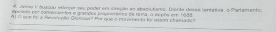 Jaime II buscou reforçar seu poder em direção ao absolutismo. Diante dessa tentativa, o Parlamento. 
apoiado por comerciantes e grandes proprietários de terra, o depôs em 1688. 
_ 
A) O que foi a Revolução Gloriosa? Por que o movimento foi assim chamado? 
_