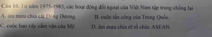 Từ năm 1975-1985, các hoạt động đối ngoại của Việt Nam tập trung chống lại
A. âm mưu chia cắt Đông Dương. B. cuộc tấn công của Trung Quốc.
C. cuộc bao vây cấm vận của Mỹ. D. âm mưu chia rẽ tổ chức ASEAN.