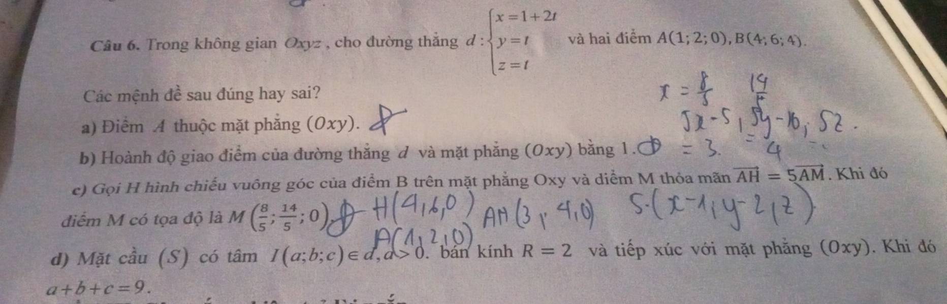 Trong không gian Oxyz , cho đường thắng d:beginarrayl x=1+2t y=t z=tendarray. và hai điểm A(1;2;0), B(4;6;4). 
Các mệnh đề sau đúng hay sai? 
a) Điểm A thuộc mặt phẳng (Oxy ). 
b) Hoành độ giao điểm của đường thắng d và mặt phẳng (Oxy) bằng 1. 
c) Gọi H hình chiếu vuông góc của điểm B trên mặt phẳng Oxy và diểm M thỏa mãn vector AH=5vector AM. Khi đó 
điểm M có tọa độ là M( 8/5 ; 14/5 ;0)
d) Mặt cầu (S) có tâm I(a;b;c)∈ d, a>0. bán kính R=2 và tiếp xúc với mặt phẳng (Oxy). Khi đó
a+b+c=9.