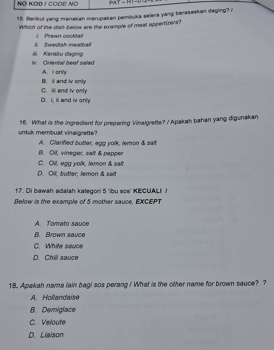 NO KOD / CODE NO PAT - HT -0
15. Berikut yang manakah merupakan pembuka selera yang berasaskan daging?
Which of the dish below are the example of meat appertizers?
i. Prawn cocktail
ii. Swedish meatball
iii. Kerabu daging
iv. Oriental beef salad
A. i only
B. ⅱ and iv only
C.ⅲ and iv only
D. i, ii and iv only
16. What is the ingredient for preparing Vinaigrette? / Apakah bahan yang digunakan
untuk membuat vinaigrette?
A. Clarified butter, egg yolk, lemon & salt
B. Oil, vinegar, salt & pepper
C. Oil, egg yolk, lemon & salt
D. Oil, butter, lemon & salt
17. Di bawah adalah kategori 5 ‘ibu sos’ KECUALI /
Below is the example of 5 mother sauce, EXCEPT
A. Tomato sauce
B. Brown sauce
C. White sauce
D. Chili sauce
18. Apakah nama lain bagi sos perang I What is the other name for brown sauce? ?
A. Hollandaise
B. Demiglace
C. Veloute
D. Liaison