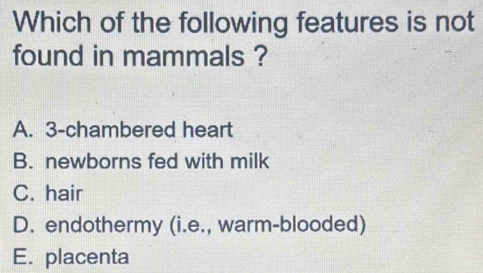 Which of the following features is not
found in mammals ?
A. 3 -chambered heart
B. newborns fed with milk
C. hair
D. endothermy (i.e., warm-blooded)
E. placenta