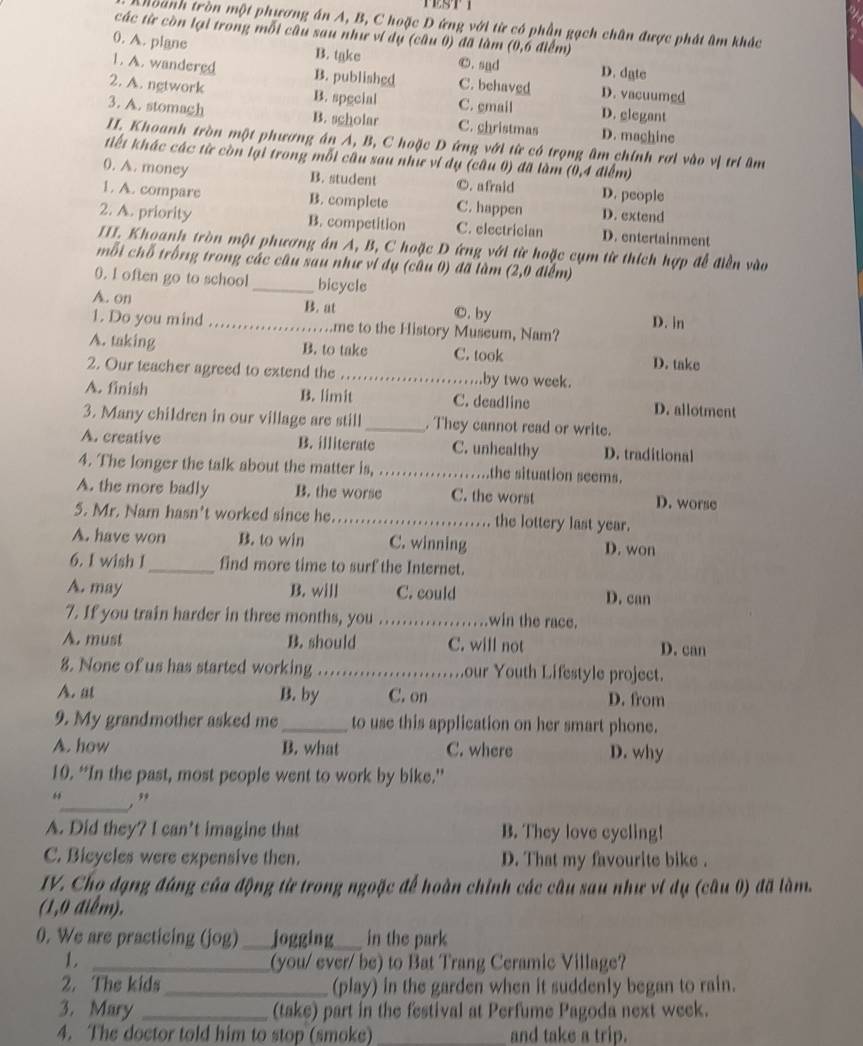 thoành tròn một phương án A, B, C hoặc D ứng với từ có phần gạch chân được phát âm khác
các từ còn lại trong mỗi cầu sau như ví dụ (câu 0) đã làm (0,6 điểm)
0. A. plane B. take ©. snd D. date
1. A. wandered B. published C. behaved D. vacuumed
2. A. ngtwork B. spgcial C. gmail D. elegant
3. A. stomagh B. scholar C. christmas D. machine
II. Khoanh tròn một phương án A, B, C hoặc D ứng với từ có trọng âm chính rơi vào vị trí âm
tiết khác các từ còn lại trong mỗi câu sau như vi dụ (câu 0) đã làm (0,4 điểm)
0. A. money B. student ©. afraid D. people
1. A. compare B. complete C. happen D. extend
2. A. priority B. competition C. electrician D. entertainment
III. Khoanh tròn một phương án A, B, C hoặc D ứng với từ hoặc cụm từ thích hợp đễ điền vào
mỗi chỗ trống trong các câu sau như vi dụ (câu 0) đã làm (2,0 điểm)
0. I often go to school _bicycle
A. on B. at
©. by
1. Do you mind _me to the History Museum, Nam? D. in
A. taking B. to take C. took D. take
2. Our teacher agreed to extend the _.by two week.
A. finish B. limit C. deadline D. allotment
3. Many children in our village are still_ . They cannot read or write.
A. creative B. illiterate C. unhealthy D. traditional
4. The longer the talk about the matter is, _the situation seems.
A. the more badly B. the worse C. the worst D. worse
5. Mr. Nam hasn’t worked since he. _the lottery last year.
A. have won B. to win C. winning D. won
6. I wish I_ find more time to surf the Internet.
A. may B. will C. could D. can
7. If you train harder in three months, you _win the race.
A. must B. should C. will not D. can
8. None of us has started working _our Youth Lifestyle project.
A. at B. by C. on D. from
9. My grandmother asked me _to use this application on her smart phone.
A. how B. what C. where D. why
10. “In the past, most people went to work by bike.”
_,”
A. Did they? I can't imagine that B. They love cycling!
C. Bicycles were expensive then. D. That my favourite bike .
IV. Cho đạng đáng của động từ trong ngoặc để hoàn chỉnh các câu sau như vi dụ (câu 0) đã làm.
(1,0 điểm).
0. We are practicing (jog) _jogging_ in the park
1. _(you/ ever/ be) to Bat Trang Ceramic Village?
2. The kids_ (play) in the garden when it suddenly began to rain.
3. Mary _(take) part in the festival at Perfume Pagoda next week.
4. The doctor told him to stop (smoke) _and take a trip.