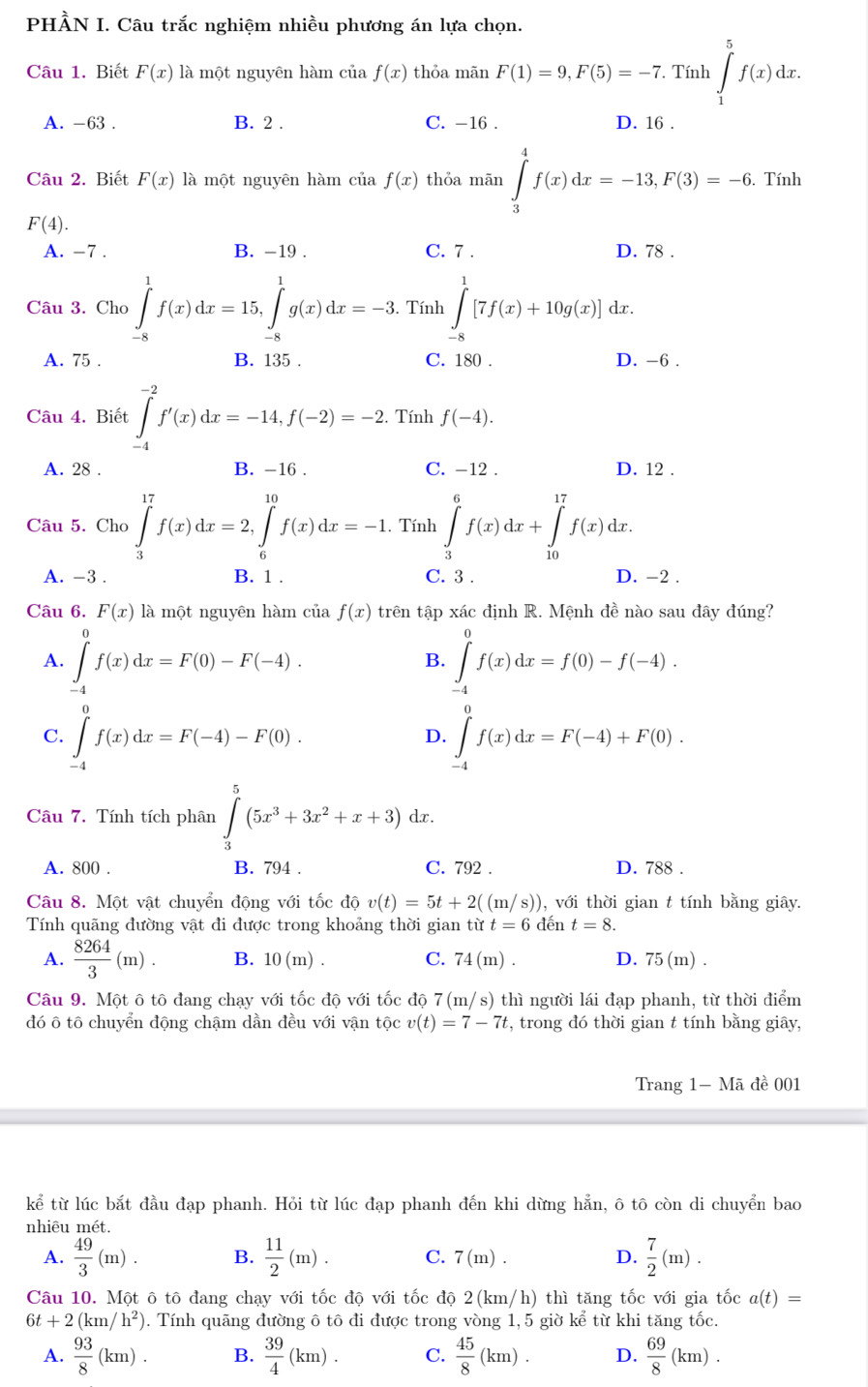 PHÀN I. Câu trắc nghiệm nhiều phương án lựa chọn.
Câu 1. Biết F(x) là một nguyên hàm của f(x) thỏa mãn F(1)=9,F(5)=-7. Tính ∈tlimits _1^(5f(x)dx.
A. -63 . B. 2 . C. -16 . D. 16 .
Câu 2. Biết F(x) là một nguyên hàm của f(x) thỏa mãn ∈tlimits _3^4f(x)dx=-13,F(3)=-6. Tính
F(4).
A. -7 . B. -19 . C. 7 . D. 78 .
Câu 3. Cho ∈tlimits _(-8)^1f(x)dx=15,∈tlimits _(-8)^1g(x)dx=-3. Tính ∈tlimits _(-8)^1[7f(x)+10g(x)] dx.
A. 75 . B. 135 . C. 180 . D. -6 .
Câu 4. Biết ∈tlimits _(-4)^(-2)f'(x)dx=-14,f(-2)=-2.. Tính f(-4).
A. 28 . B. -16 . C. -12 . D. 12 .
Câu 5. Cho ∈tlimits _3^(17)f(x)dx=2,∈tlimits _6^(10)f(x)dx=-1. Tính ∈tlimits _3^6f(x)dx+∈tlimits _(10)^(17)f(x)dx.
A. -3 . B. 1 . C. 3 . D. -2 .
Câu 6. F(x) là một nguyên hàm của f(x) trên tập xác định R. Mệnh đề nào sau đây đúng?
A. ∈tlimits _(-4)^0f(x)dx=F(0)-F(-4). ∈tlimits _(-4)^0f(x)dx=f(0)-f(-4).
B.
C. ∈tlimits _(-4)^0f(x)dx=F(-4)-F(0). ∈tlimits _(-4)^af(x)dx=F(-4)+F(0).
D.
Câu 7. Tính tích phân ∈tlimits _3^5(5x^3)+3x^2+x+3)dx.
A. 800 . B. 794 . C. 792 . D. 788 .
Câu 8. Một vật chuyển động với tốc độ v(t)=5t+2((m/s)) ), với thời gian t tính bằng giây.
Tính quãng đường vật đi được trong khoảng thời gian từ t=6 đến t=8.
A.  8264/3 (m). B. 10(m). C. 74(m). D. 75(m).
Câu 9. Một ô tô đang chạy với tốc độ với tốc độ 7(m/s) thì người lái đạp phanh, từ thời điểm
đó ô tô chuyển động chậm dần đều với vận tộc v(t)=7-7t , trong đó thời gian t tính bằng giây,
Trang 1- Mã đề 001
kể từ lúc bắt đầu đạp phanh. Hỏi từ lúc đạp phanh đến khi dừng hẳn, ô tô còn di chuyển bao
nhiêu mét.
A.  49/3 (m). B.  11/2 (m). C. 7(m). D.  7/2 (m).
Câu 10. Một ô tô đang chạy với tốc độ với tốc độ 2(km/h) thì tăng tốc với gia tốc a(t)=
6t+2(km/h^2) ). Tính quãng đường ô tô đi được trong vòng 1, 5 giờ ke từ khi tăng tốc.
A.  93/8 (km). B.  39/4 (km). C.  45/8 (km). D.  69/8 (km).