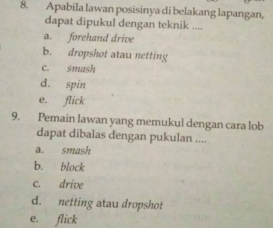 Apabila lawan posisinya di belakang lapangan,
dapat dipukul dengan teknik ....
a. forehand drive
b. dropshot atau netting
c. smash
d. spin
e. flick
9. Pemain lawan yang memukul dengan cara lob
dapat dibalas dengan pukulan ....
a. smash
b. block
c. drive
d. netting atau dropshot
e. flick