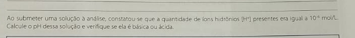 Ao submeter uma solução à análise, constatou-se que a quantidade de íons hidrônios [H*) presentes era igual a 10^(-6) mol/L. 
Calcule o pH dessa solução e verifique se ela é básica ou ácida.