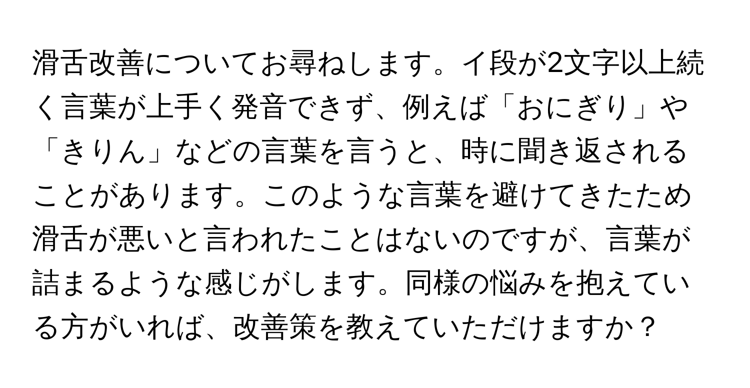 滑舌改善についてお尋ねします。イ段が2文字以上続く言葉が上手く発音できず、例えば「おにぎり」や「きりん」などの言葉を言うと、時に聞き返されることがあります。このような言葉を避けてきたため滑舌が悪いと言われたことはないのですが、言葉が詰まるような感じがします。同様の悩みを抱えている方がいれば、改善策を教えていただけますか？