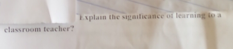 Explain the significance of learning to a 
classroom teacher?
