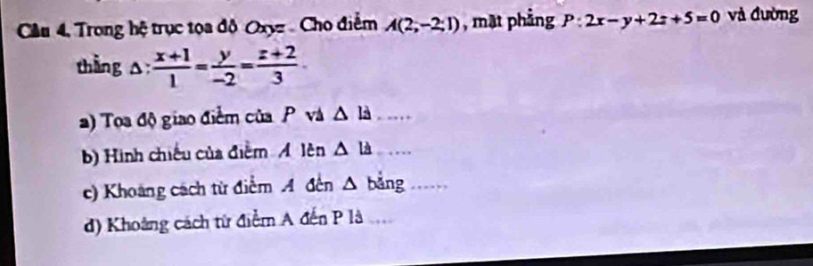 Cầu 4, Trong hệ trục tọa độ Oxyz Cho điểm A(2;-2;1) , mạt phẳng P:2x-y+2z+5=0 và đường 
thắng △ : (x+1)/1 = y/-2 = (z+2)/3 ·
a) Toa độ giao điểm của P và △ la _ 
b) Hình chiếu của điểm Á lên △ la _ 
c) Khoảng cách từ điểm A đến △ bằng_ 
d) Khoảng cách từ điểm A đến P là_