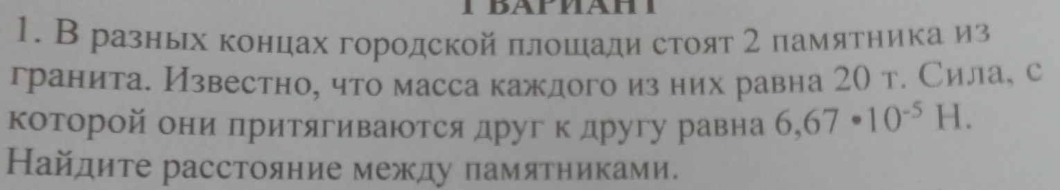 В разньх концах городской πлошади стоят 2 памятника из 
гранита. Известно, что масса каждого из них равна 2О т. Сила, с 
которой они лритягиванотся друг к другу равна 6,67· 10^(-5)H. 
Найдите расстояние между памятниками.