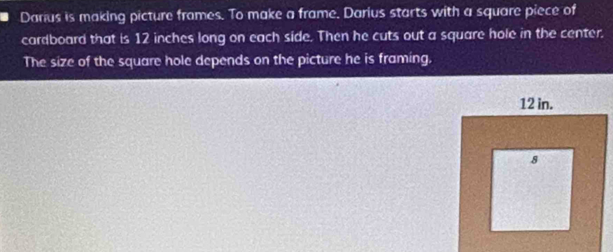 Darius is making picture frames. To make a frame. Darius starts with a square piece of 
cardboard that is 12 inches long on each side. Then he cuts out a square hole in the center. 
The size of the square hole depends on the picture he is framing,