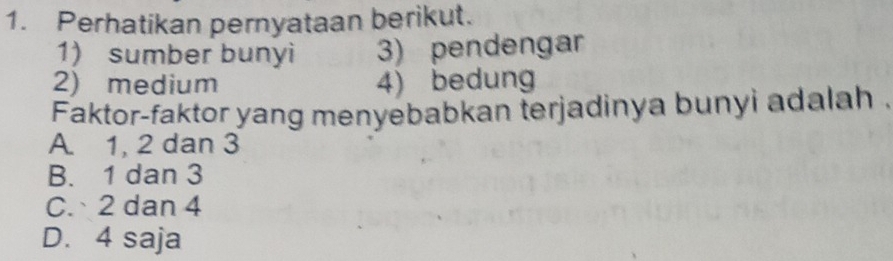 Perhatikan pernyataan berikut.
1) sumber bunyi 3) pendengar
2) medium 4) bedung
Faktor-faktor yang menyebabkan terjadinya bunyi adalah .
A. 1, 2 dan 3
B. 1 dan 3
C. 2 dan 4
D. 4 saja