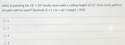 Jalen is painting his 18°* 20° family room with a ceiling height of 11'. How many gallons
of paint will he need? (formula: (1+1+w+w)* height / 350)
1
2
4
3