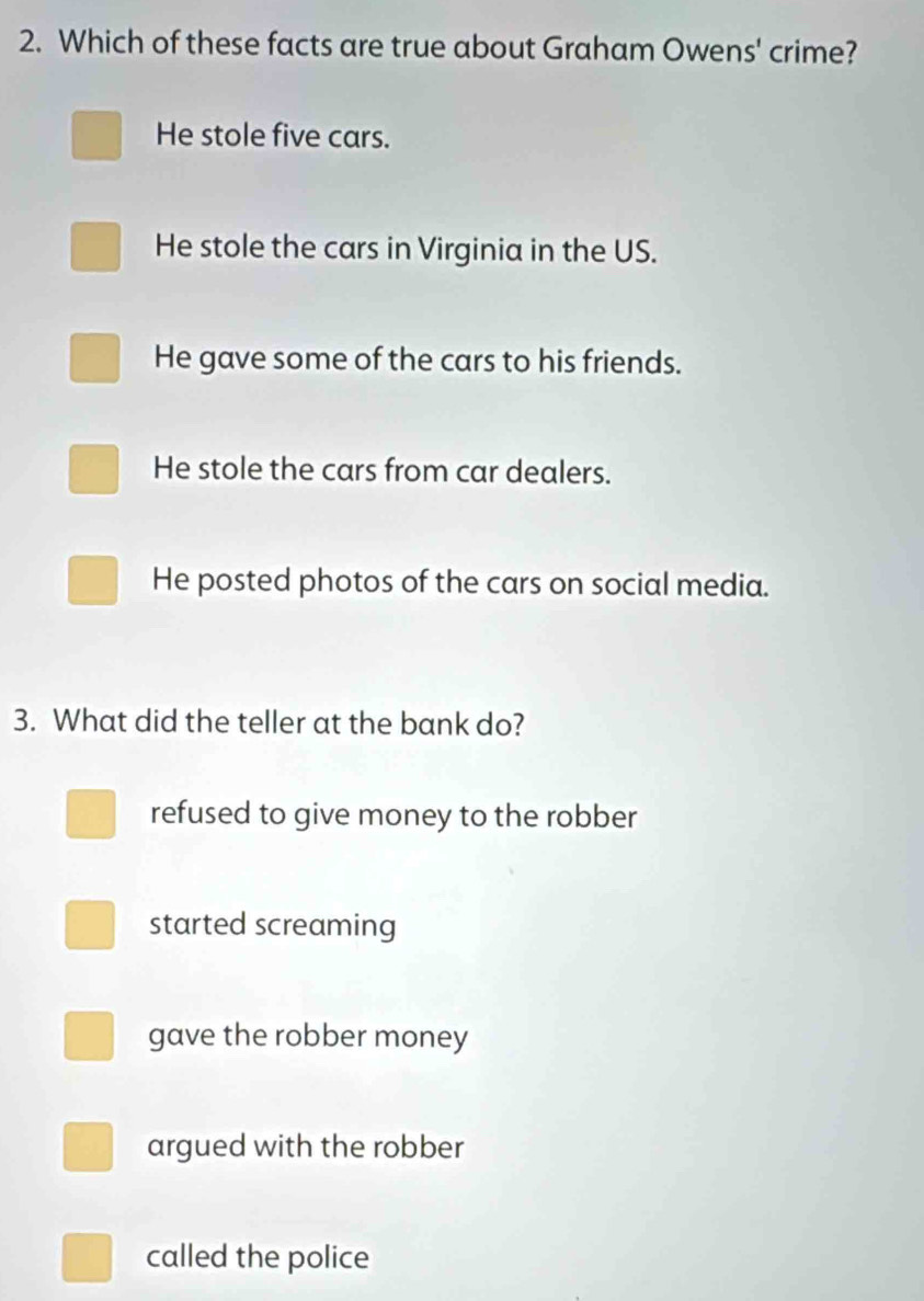 Which of these facts are true about Graham Owens' crime?
He stole five cars.
He stole the cars in Virginia in the US.
He gave some of the cars to his friends.
He stole the cars from car dealers.
He posted photos of the cars on social media.
3. What did the teller at the bank do?
refused to give money to the robber
started screaming
gave the robber money
argued with the robber
called the police