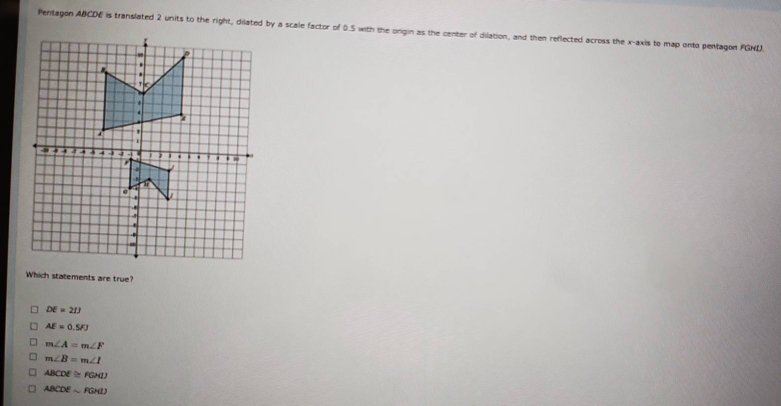 Pentagon ABCDE is translated 2 units to the right, dilated by a scale factor of 0.5 with the origin as the center of dilation, and then reflected across the x-axis to map onto pentagon FGND.
Which statements are true?
DE=21J
AE=0.5FJ
m∠ A=m∠ F
m∠ B=m∠ I
ABCDE≌ FGHD
ABCDEsim FGMD