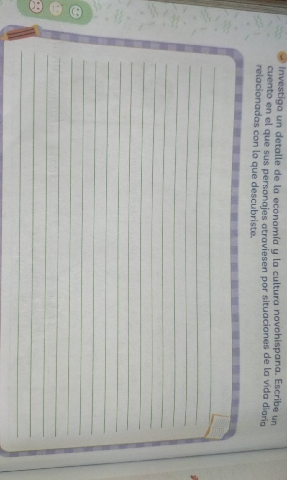 Investiga un detalle de la economía y la cultura novohispana. Escribe un 
cuento en el que sus personajes atraviesen por situaciones de la vida diaria 
relacionadas con lo que descubriste. 
_ 
_ 
_ 
_ 
_ 
_ 
_ 
_ 
_ 
_ 
_ 
_ 
_ 
_ 
_ 
_ 
_