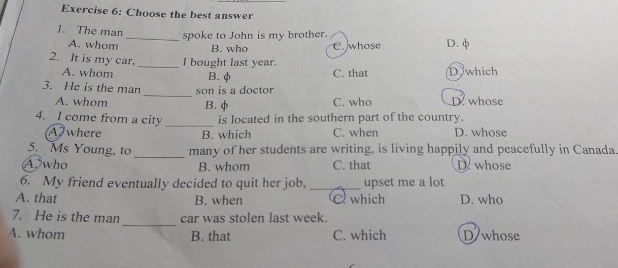 Choose the best answer
1. The man
_spoke to John is my brother.
A. whom B. who D. φ
C. whose
2. It is my car, _I bought last year.
A. whom B. φ C. that Dwhich
_
3. He is the man
son is a doctor
A. whom B. φ C. who D. whose
4. I come from a city _is located in the southern part of the country.
A where B. which C. when D. whose
5. Ms Young, to _many of her students are writing, is living happily and peacefully in Canada
A who B. whom C. that D. whose
6. My friend eventually decided to quit her job, _upset me a lot
A. that B. when which D. who
_
7. He is the man car was stolen last week.
A. whom B. that C. which D whose