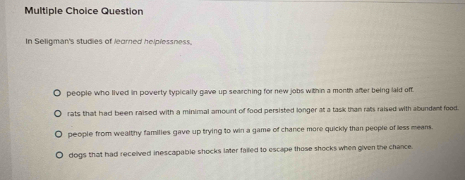 Question
In Seligman's studies of learned helplessness,
people who lived in poverty typically gave up searching for new jobs within a month after being laid off,
rats that had been raised with a minimal amount of food persisted longer at a task than rats raised with abundant food.
people from wealthy families gave up trying to win a game of chance more quickly than people of less means.
dogs that had received inescapable shocks later failed to escape those shocks when given the chance.