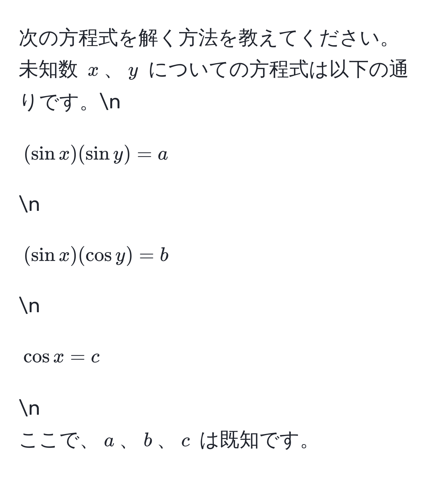 次の方程式を解く方法を教えてください。未知数 $x$、$y$ についての方程式は以下の通りです。n
[(sin x)(sin y) = a]n
[(sin x)(cos y) = b]n
[cos x = c]n
ここで、$a$、$b$、$c$ は既知です。