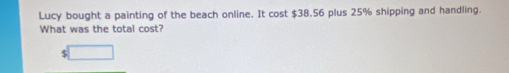 Lucy bought a painting of the beach online. It cost $38.56 plus 25% shipping and handling. 
What was the total cost?
$ □