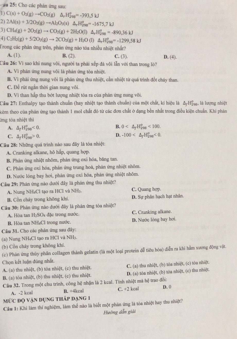 ău 25: Cho các phản ứng sau:
1) C(s)+O_2(g)to CO_2(g) △ _rH_(298)^o=-393,5kJ
2) 2Al(s)+3/2O_2(g)to Al_2O_3(s)△ _rH_(298)^o=-1675,7kJ
3) CH_4(g)+2O_2(g)to CO_2(g)+2H_2O(l)△ _rH_(298)^o=-890,36kJ
4) C_2H_2(g)+5/2O_2(g)to 2CO_2(g)+H_2O (1) △ _rH_(298)^o=-1299,58kJ
Trong các phản ứng trên, phản ứng nào tỏa nhiều nhiệt nhất?
A. (1). B. (2). C. (3). D. (4).
Cầu 26: Vì sao khi nung vôi, người ta phải xếp đá vôi lẫn với than trong lò?
A. Vì phản ứng nung vôi là phản ứng tỏa nhiệt.
B. Vì phải ứng nung vôi là phản ứng thu nhiệt, cần nhiệt từ quá trình đốt cháy than.
C. Để rút ngắn thời gian nung vôi.
D. Vì than hấp thu bớt lượng nhiệt tỏa ra của phản ứng nung vôi.
Câu 27: Enthalpy tạo thành chuẩn (hay nhiệt tạo thành chuẩn) của một chất, kí hiệu là Δ H₂g, là lượng nhiệt
kèm theo của phản ứng tạo thành 1 mol chất đó từ các đơn chất ở dạng bền nhất trong điều kiện chuẩn. Khi phản
ứng tỏa nhiệt thì
B.
A. △ _fH_(298)^o<0. 0 <100.
D.
C. △ _fH_(298)^o>0. -100 <0.
Câu 28: Những quá trình nào sau đây là tỏa nhiệt:
A. Cranking alkane, hô hấp, quang hợp.
B. Phản ứng nhiệt nhôm, phản ứng oxi hóa, băng tan.
C. Phản ứng oxi hóa, phản ứng trung hoà, phản ứng nhiệt nhôm.
D. Nước lỏng bay hơi, phản ứng oxi hóa, phản ứng nhiệt nhôm.
Câu 29: Phản ứng nào dưới đây là phản ứng thu nhiệt?
A. Nung NH₄Cl tạo ra HCl và NH3. C. Quang hợp.
B. Cồn cháy trong không khí. D. Sự phân hạch hạt nhân.
Câu 30: Phản ứng nào dưới đây là phản ứng tỏa nhiệt?
A. Hòa tan H₂SO4 đặc trong nước. C. Cranking alkane.
B. Hòa tan NH₄Cl trong nước. D. Nước lỏng bay hơi.
Câu 31. Cho các phản ứng sau đây:
(a) Nung NH₄Cl tạo ra HCl và NH3.
(b) Cồn cháy trong không khí.
(c) Phản ứng thủy phân collagen thành gelatin (là một loại protein dễ tiêu hóa) diễn ra khi hầm xương động vật.
Chọn kết luận đúng nhất.
A. (a) thu nhiệt, (b) tỏa nhiệt, (c) thu nhiệt. C. (a) thu nhiệt, (b) tỏa nhiệt, (c) tỏa nhiệt.
B. (a) tỏa nhiệt, (b) thu nhiệt, (c) thu nhiệt. D. (a) tỏa nhiệt, (b) tỏa nhiệt, (c) thu nhiệt.
Câu 32. Trong một chu trình, công hệ nhận là 2 kcal. Tính nhiệt mà hệ trao đổi:
A. -2 kcal B. +4kcal C. +2 kcal D. 0
mứC độ vận dụng thÁp dạng 1
Câu 1: Khi làm thí nghiệm, làm thế nào là biết một phản ứng là tỏa nhiệt hay thu nhiệt?
Hướng dẫn giải