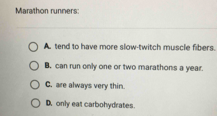 Marathon runners:
A. tend to have more slow-twitch muscle fibers.
B. can run only one or two marathons a year.
C. are always very thin.
D. only eat carbohydrates.