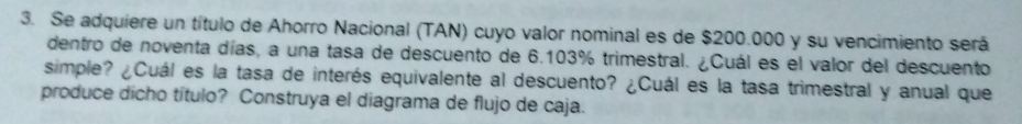 Se adquiere un título de Ahorro Nacional (TAN) cuyo valor nominal es de $200.000 y su vencimiento será 
dentro de noventa días, a una tasa de descuento de 6.103% trimestral. ¿Cuál es el valor del descuento 
simple? ¿Cuál es la tasa de interés equivalente al descuento? ¿Cuál es la tasa trimestral y anual que 
produce dicho título? Construya el diagrama de flujo de caja.