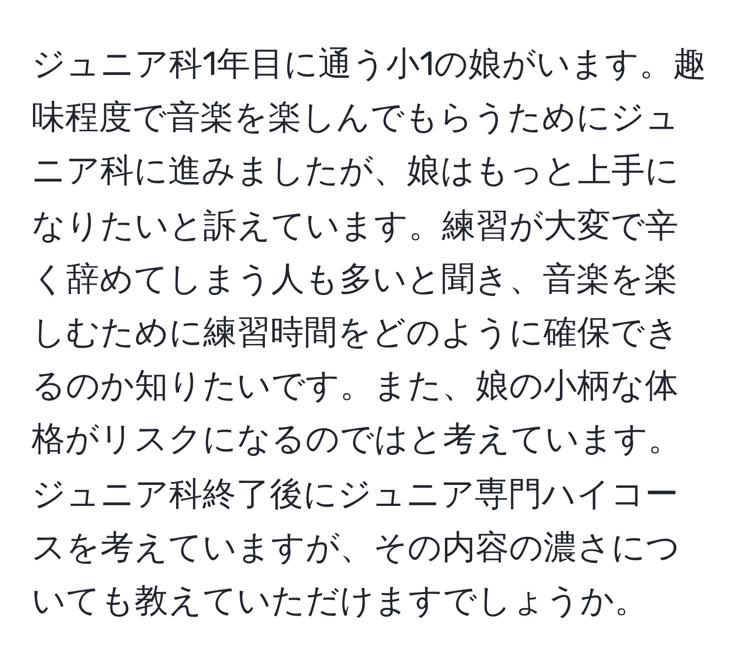 ジュニア科1年目に通う小1の娘がいます。趣味程度で音楽を楽しんでもらうためにジュニア科に進みましたが、娘はもっと上手になりたいと訴えています。練習が大変で辛く辞めてしまう人も多いと聞き、音楽を楽しむために練習時間をどのように確保できるのか知りたいです。また、娘の小柄な体格がリスクになるのではと考えています。ジュニア科終了後にジュニア専門ハイコースを考えていますが、その内容の濃さについても教えていただけますでしょうか。