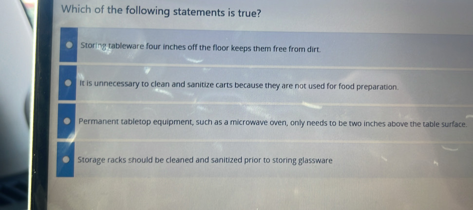 Which of the following statements is true?
Storing tableware four inches off the floor keeps them free from dirt.
It is unnecessary to clean and sanitize carts because they are not used for food preparation.
Permanent tabletop equipment, such as a microwave oven, only needs to be two inches above the table surface.
Storage racks should be cleaned and sanitized prior to storing glassware