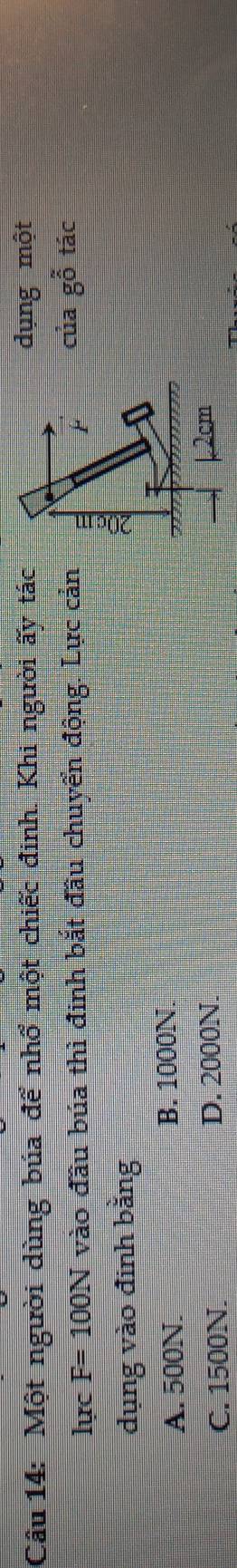 Một người dùng búa để nhổ một chiếc đinh. Khi người ấy tácdụng một
lực F=100N vào đầu búa thì đinh bắt đầu chuyển động. Lực cảncủa gwidehat o tác
dụng vào đinh bằng
A. 500N. B. 1000N.
C. 1500N. D. 2000N.