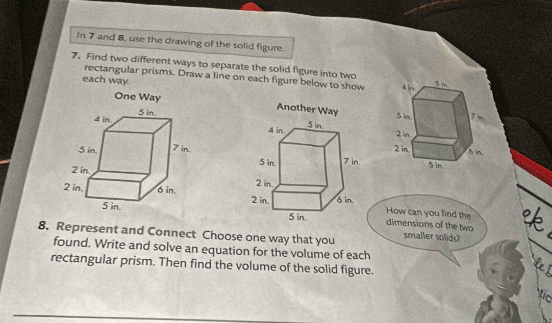 In 7 and 8, use the drawing of the solid figure. 
7. Find two different ways to separate the solid figure into two 
rectangular prisms. Draw a line on each figure below to show 
each way. 
One Way 

How can you find the 
* 
dimensions of the two 
8. Represent and Connect Choose one way that you 
smaller solids? 
found. Write and solve an equation for the volume of each 
rectangular prism. Then find the volume of the solid figure. 
L 
tic