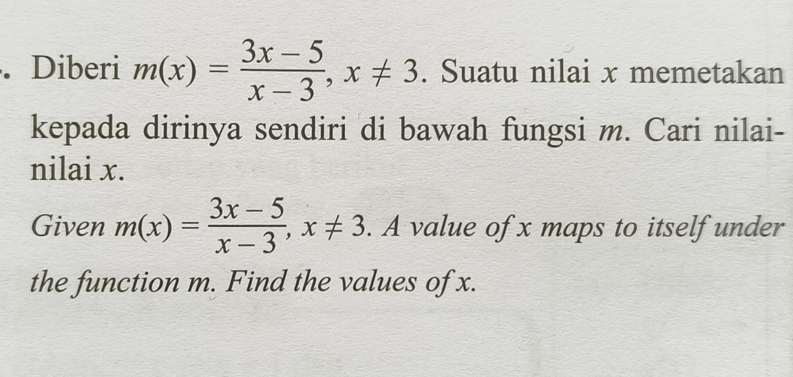 Diberi m(x)= (3x-5)/x-3 , x!= 3. Suatu nilai x memetakan 
kepada dirinya sendiri di bawah fungsi m. Cari nilai- 
nilai x. 
Given m(x)= (3x-5)/x-3 , x!= 3. A value of x maps to itself under 
the function m. Find the values of x.