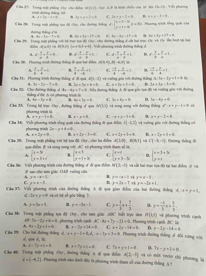 Trong mặt phẳng Oxy cho điểm M(1;2).  Gọi A, B là hình chiếu của M lên Ox,Oy.  Viết phương
trinh đường thầng AB .
A. x+2y-1=0. B. 2x+y+2=0. C. 2x+y-2=0. D. x+y-3=0.
Câu 28: Trong mặt phẳng tọa độ Oxy, cho đường thẳng đ: beginarrayl x=3-5t y=1+4tendarray. (t∈ R) , Phương trình tổng quát của
đường thẳng đ là
A. 4x-5y-7=0. B. 4x+5y-17=0. C. 4x-5y-17=0. D. 4x+5y+17=0.
Câu 29: Trong mặt phẳng với hệ trục tọa độ Oxy, cho đường thắng đ cắt hai trục Ox và Oy lần lượt tại hai
điểm A(a;0) và B(0;b)(a!= 0;b!= 0). Viết phương trình đường thẳng d.
A. d: x/a + y/b =0. B. d: x/a - y/b =1. C. d: x/a + y/b =1. D. d: x/b + y/a =1..
Câu 30: Phương trình đường thẳng đi qua hai điểm A(0;4),B(-6;0) là:
A.  x/6 + y/4 =1. B.  x/4 + y/-6 =1. C.  (-x)/4 + y/-6 =1. D.  (-x)/6 + y/4 =1.
Câu 31: Phương trình đường thẳng ơ đi qua A(1;-2) và vuông góc với đường thẳng △ :3x-2y+1=0 là:
A. 3x-2y-7=0. B. 2x+3y+4=0. C. x+3y+5=0. D. 2x+3y-3=0.
Câu 32: Cho đường thẳng d:8x-6y+7=0.Nếu đường thẳng Δ đi qua gốc tọa độ và vuông góc với đường
thẳng đ thì Δ có phương trình là
A. 4x-3y=0. B. 4x+3y=0. C. 3x+4y=0. D. 3x-4y=0.
Câu 33: Trong hệ trục Oxy, đường thẳng đ qua M(1;1) và song song với đường thẳng d':x+y-1=0 có
phương trình là
A. x+y-1=0. B. x-y=0. C. -x+y-1=0. D. x+y-2=0.
Câu 34: Viết phương trình tổng quát của đường thẳng đi qua điểm I(-1;2) và vuông góc với đường thẳng có
phương trình 2x-y+4=0.
A. x+2y=0. B. x+2y-3=0. C. x+2y+3=0. D. x-2y+5=0.
Câu 35: Trong mặt phẳng với hệ tọa độ Oxy, cho ba điểm A(2;0),B(0;3) và C(-3;-1). Đường thẳng đi
qua điểm B và song song với AC có phương trình tham số là:
A. beginarrayl x=5t y=3+tendarray. . B. beginarrayl x=5 y=1+3tendarray. . C. beginarrayl x=t y=3-5tendarray. . D. beginarrayl x=3+5t y=tendarray. .
Câu 36: Viết phương trình của đường thẳng đ đi qua điểm M(2;-3) và cắt hai trục tọa độ tại hai điểm A và
B sao cho tam giác OAB vuông cân.
A. y=-x-1. B. y=-x-1 và y=x-5.
C. y=x-5. D. y=2x-7 và y=-2x+1.
Câu 37: Viết phương trình của đường thẳng △ di : qua giao điểm của hai đường thằng d_1:x+y=1,
d_1:2x+y=0 và có hệ số góc bằng 3.
A. y=3x+5. B. y=-3x-1. C. y= 1/3 x+ 7/3 . D. y= (-1)/3 x+ 5/3 .
Câu 38: Trong mặt phẳng tọa độ Oxy, cho tam giác ABC biết trực tâm H(1;1) và phương trình cạnh
AB:5x-2y+6=0 , phương trình cạnh AC:4x+7y-21=0. Phương trình cạnh BC là:
A. 4x-2y+1=0. B. x-2y+14=0. C. x+2y-14=0. D. x-2y-14=0.
Câu 39: Cho hai đường thẳng d_1:x+y-1=0,d_2:x-3y+3=0. Phương trình đường thẳng đ đổi xứng với
d_1 qua d_2 là:
A. x-7y+1=0. B. x+7y+1=0. C. 7x+y+1=0. D. 7x-y+1=0.
Câu 40: Trong mặt phẳng Oxy, đường thẳng Δ đi qua điểm A(2;-3) và có một vectơ chỉ phương là
vector u=(-4;2). Phương trình nào dưới đây là phương trình tham số của đường thằng △?