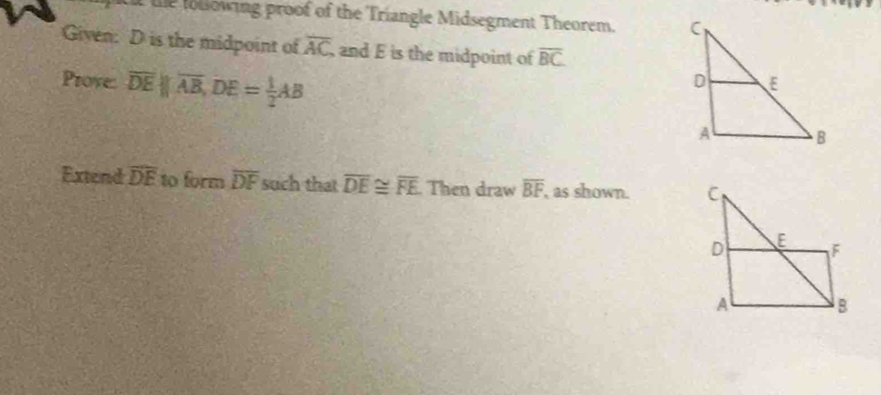 le lollowing proof of the Triangle Midsegment Theorem. 
Given: D is the midpoint of overline AC and E is the midpoint of overline BC
Prove: overline DEparallel overline AB, DE= 1/2 AB
Extend overline DE to form overline DF such that overline DE≌ overline FE Then draw overline BF , as shown.