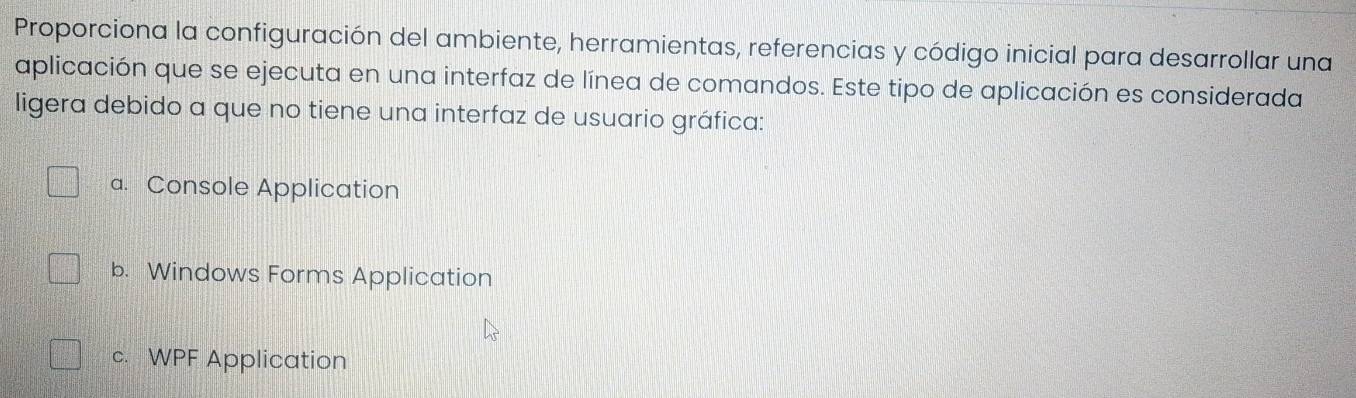 Proporciona la configuración del ambiente, herramientas, referencias y código inicial para desarrollar una
aplicación que se ejecuta en una interfaz de línea de comandos. Este tipo de aplicación es considerada
ligera debido a que no tiene una interfaz de usuario gráfica:
a. Console Application
b. Windows Forms Application
c.WPF Application