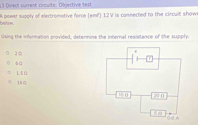 Direct current circuits: Objective test
A power supply of electromotive force (emf) 12 V is connected to the circuit showr
below.
Using the information provided, determine the internal resistance of the supply.
2Ω
6Ω
1.5Ω
16Ω