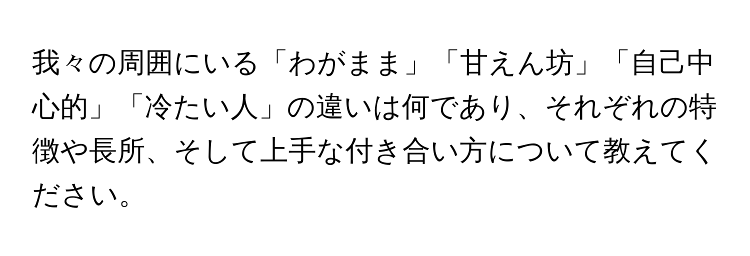 我々の周囲にいる「わがまま」「甘えん坊」「自己中心的」「冷たい人」の違いは何であり、それぞれの特徴や長所、そして上手な付き合い方について教えてください。