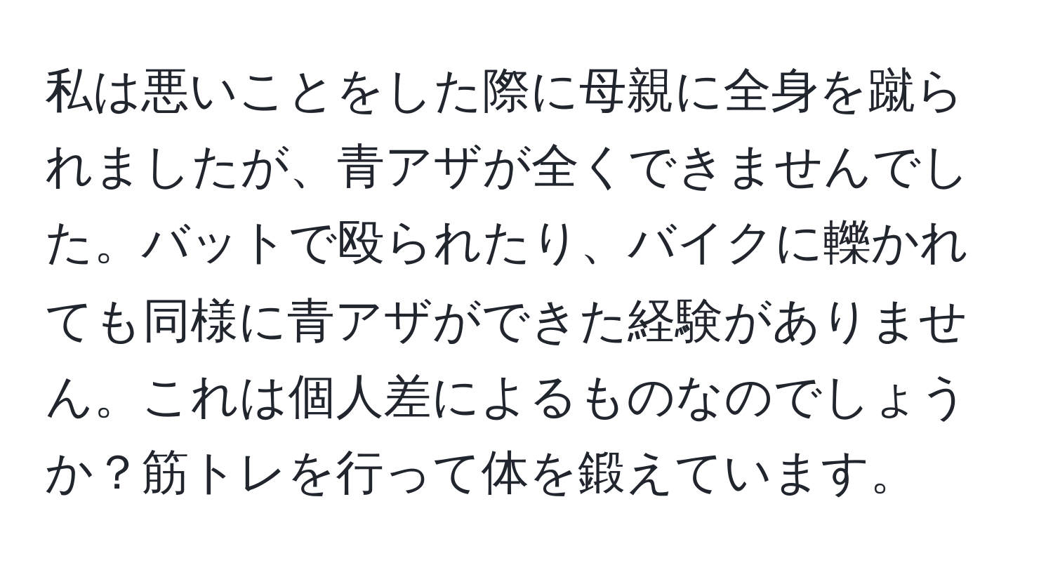 私は悪いことをした際に母親に全身を蹴られましたが、青アザが全くできませんでした。バットで殴られたり、バイクに轢かれても同様に青アザができた経験がありません。これは個人差によるものなのでしょうか？筋トレを行って体を鍛えています。