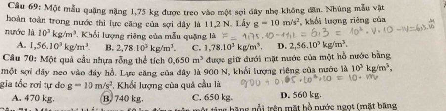 Một mẫu quặng nặng 1,75 kg được treo vào một sợi dây nhẹ không dãn. Nhúng mẫu vật
hoàn toàn trong nước thì lực căng của sợi dây là 11,2 N. Lấy g=10m/s^2 , khối lượng riêng của
nước là 10^3kg/m^3 *. Khối lượng riêng của mẫu quặng là
A. 1,56.10^3kg/m^3. B. 2,78.10^3kg/m^3. C. 1,78.10^3kg/m^3. D. 2,56.10^3kg/m^3. 
Câu 70: Một quả cầu nhựa rỗng thể tích 0,650m^3 được giữ dưới mặt nước của một hồ nước bằng
một sợi dây neo vào đáy hồ. Lực căng của dây là 900 N, khối lượng riêng của nước là 10^3kg/m^3, 
gia tốc rơi tự do g=10m/s^2. Khối lượng của quả cầu là
A. 470 kg. B. 740 kg. C. 650 kg. D. 560 kg.
g băng nổi trên mặt hồ nước ngọt (mặt băng