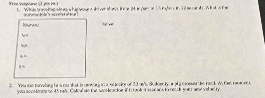 Free response (2 pts ea.)
1. While traveling along a highway a driver slows from 24 m/sec to 15 m/sec in 12 seconds. What is the
automobile's acceleration?
Known: Solve:
v_1=
v_1=
a=
t=
2. You are traveling in a car that is moving at a velocity of 20 m/s. Suddenly, a pig crosses the road. At that moment,
you accelerate to 45 m/s. Calculate the acceleration if it took 4 seconds to reach your new velocity.