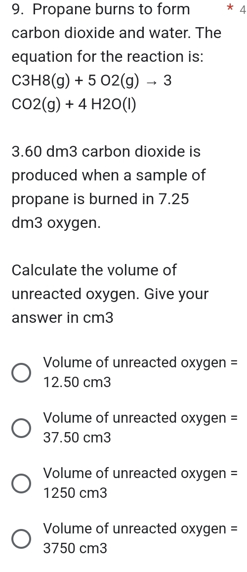 Propane burns to form * 4
carbon dioxide and water. The
equation for the reaction is:
C3H8(g)+5O2(g)to 3
CO2(g)+4H2O(l)
3.60 dm3 carbon dioxide is
produced when a sample of
propane is burned in 7.25
dm3 oxygen.
Calculate the volume of
unreacted oxygen. Give your
answer in cm3
Volume of unreacted oxygen =
12.50 cm3
Volume of unreacted oxygen =
37.50 cm3
Volume of unreacted oxygen =
1250 cm3
Volume of unreacted oxygen =
3750 cm3