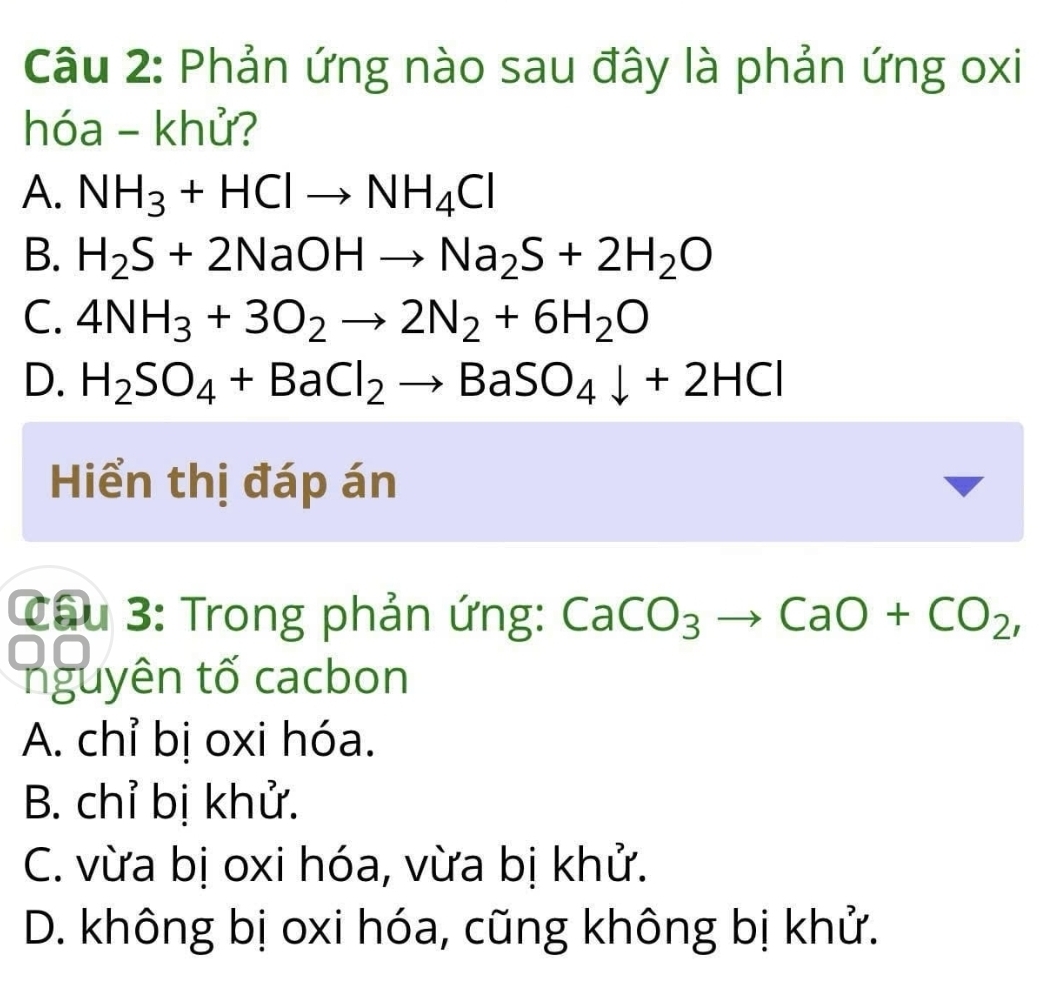 Phản ứng nào sau đây là phản ứng oxi
hóa - khử?
A. NH_3+HClto NH_4Cl
B. H_2S+2NaOHto Na_2S+2H_2O
C. 4NH_3+3O_2to 2N_2+6H_2O
D. H_2SO_4+BaCl_2to BaSO_4downarrow +2HCl
Hiển thị đáp án
Cầu 3: Trong phản ứng: CaCO_3to CaO+CO_2, 
nguyên tố cacbon
A. chỉ bị oxi hóa.
B. chỉ bị khử.
C. vừa bị oxi hóa, vừa bị khử.
D. không bị oxi hóa, cũng không bị khử.