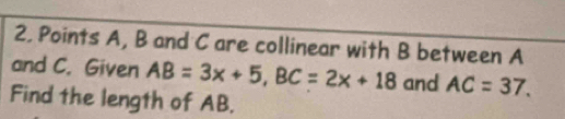 Points A, B and C are collinear with B between A
and C. Given AB=3x+5, BC=2x+18 and AC=37. 
Find the length of AB.