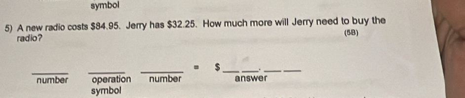 symbol
5) A new radio costs $84.95. Jerry has $32.25. How much more will Jerry need to buy the
radio? (5B)
_
_
_= $ __._
_
number operation number answer
symbol