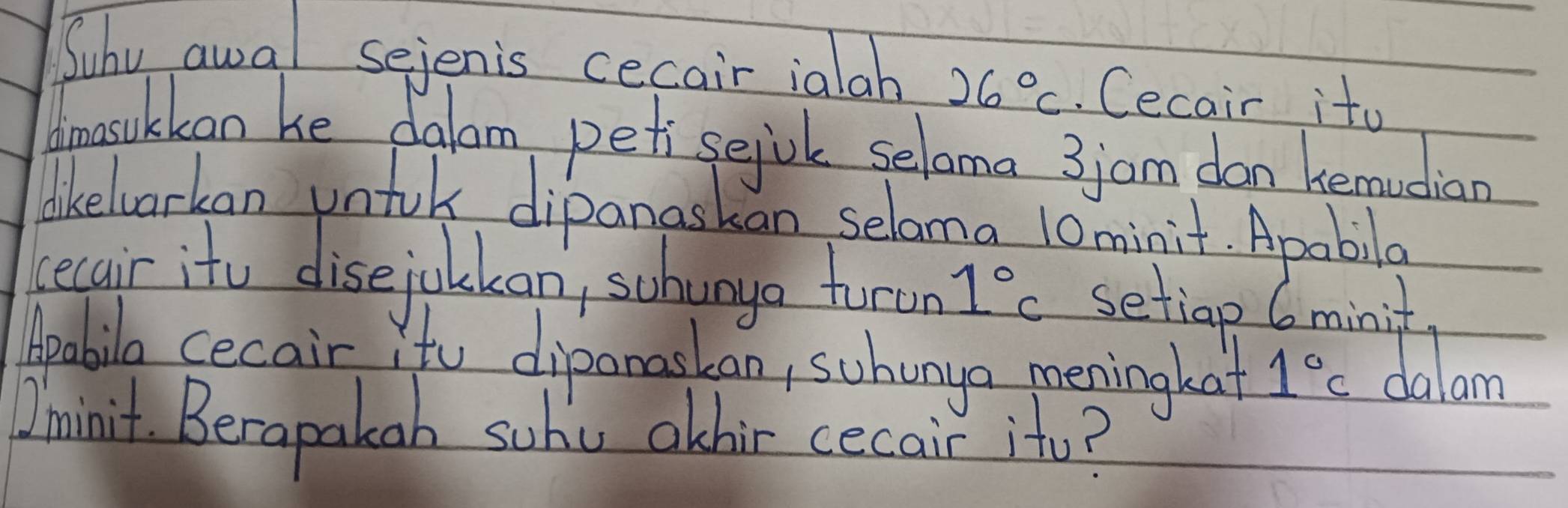 Suhv awal sejenis cecair ialah 26°C. Cecair ito 
dmasukkan he dalom petisejok seloma 3jam don hemucian 
lkeloarkan untok dipanaskan selama l0minit. Apabila 
lecair itu disejolkan, schango turun 1°c setiap 6minit
Apabila cecair. ito dipanaskan, suhanga meningkat 1°C dalam 
Ominit. Berapakah suhe athir cecair ito?