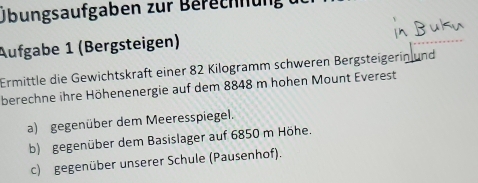 Übungsaufgaben zur Berechnung 
Aufgabe 1 (Bergsteigen) 
Ermittle die Gewichtskraft einer 82 Kilogramm schweren Bergsteigerin und 
berechne ihre Höhenenergie auf dem 8848 m hohen Mount Everest 
a) gegenüber dem Meeresspiegel. 
b) gegenüber dem Basislager auf 6850 m Höhe. 
c) gegenüber unserer Schule (Pausenhof).