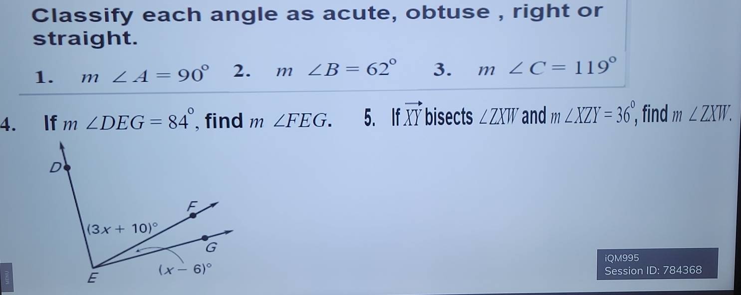 Classify each angle as acute, obtuse , right or
straight.
1. m∠ A=90° 2. m∠ B=62° 3. m∠ C=119°
4. If m∠ DEG=84° , find m∠ FEG. 5. If vector XY bisects ∠ ZXW and m∠ XZY=36°, find m∠ ZXW.
iQM995
Session ID: 784368