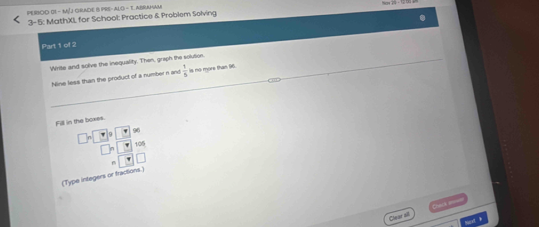 PERIOD 01 - M/J GRADE B PRE-ALG - T. ABRAHAM Nav 20 - 1200 
3-5: MathXL for School: Practice & Problem Solving 
Part 1 of 2 
Write and solve the inequality. Then, graph the solution. 
Nine less than the product of a number n and  1/5  is no more than 96. 
Fill in the boxes.
96
9
□ n 105
(Type integers or fractions.) 
Clear all Check anwa 
Next 》