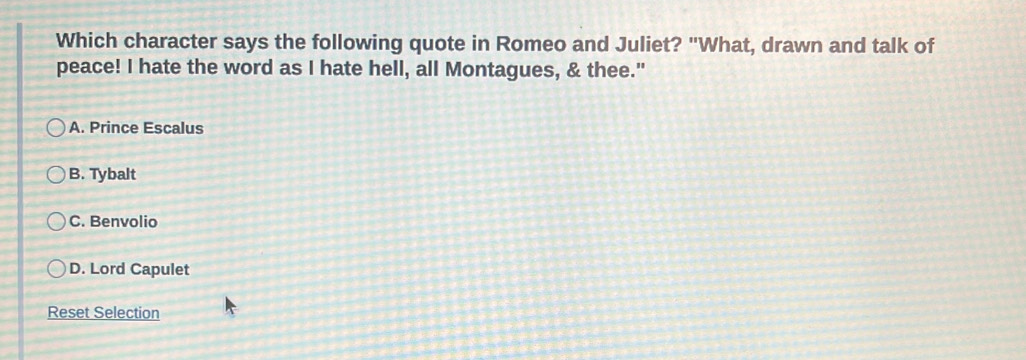 Which character says the following quote in Romeo and Juliet? "What, drawn and talk of
peace! I hate the word as I hate hell, all Montagues, & thee."
A. Prince Escalus
B. Tybalt
C. Benvolio
D. Lord Capulet
Reset Selection